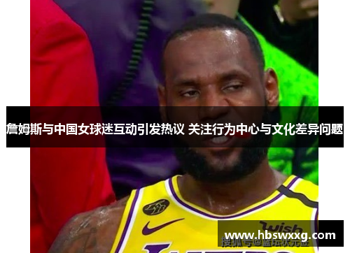 詹姆斯与中国女球迷互动引发热议 关注行为中心与文化差异问题