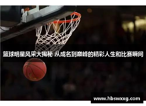 篮球明星风采大揭秘 从成名到巅峰的精彩人生和比赛瞬间