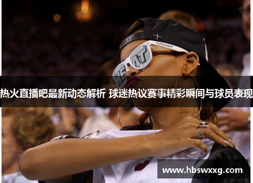 热火直播吧最新动态解析 球迷热议赛事精彩瞬间与球员表现